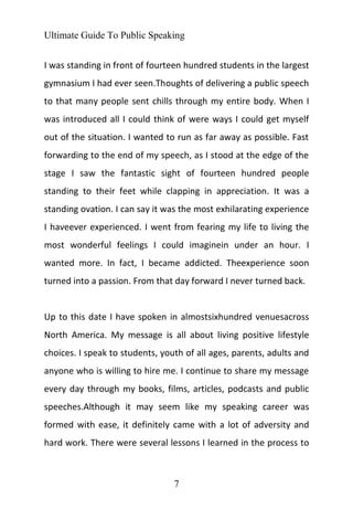Ultimate Guide To Public Speaking
7
I was standing in front of fourteen hundred students in the largest
gymnasium I had ever seen.Thoughts of delivering a public speech
to that many people sent chills through my entire body. When I
was introduced all I could think of were ways I could get myself
out of the situation. I wanted to run as far away as possible. Fast
forwarding to the end of my speech, as I stood at the edge of the
stage I saw the fantastic sight of fourteen hundred people
standing to their feet while clapping in appreciation. It was a
standing ovation. I can say it was the most exhilarating experience
I haveever experienced. I went from fearing my life to living the
most wonderful feelings I could imaginein under an hour. I
wanted more. In fact, I became addicted. Theexperience soon
turned into a passion. From that day forward I never turned back.
Up to this date I have spoken in almostsixhundred venuesacross
North America. My message is all about living positive lifestyle
choices. I speak to students, youth of all ages, parents, adults and
anyone who is willing to hire me. I continue to share my message
every day through my books, films, articles, podcasts and public
speeches.Although it may seem like my speaking career was
formed with ease, it definitely came with a lot of adversity and
hard work. There were several lessons I learned in the process to
 