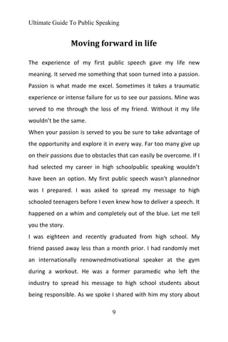 Ultimate Guide To Public Speaking
9
Moving forward in life
The experience of my first public speech gave my life new
meaning. It served me something that soon turned into a passion.
Passion is what made me excel. Sometimes it takes a traumatic
experience or intense failure for us to see our passions. Mine was
served to me through the loss of my friend. Without it my life
wouldn’t be the same.
When your passion is served to you be sure to take advantage of
the opportunity and explore it in every way. Far too many give up
on their passions due to obstacles that can easily be overcome. If I
had selected my career in high schoolpublic speaking wouldn’t
have been an option. My first public speech wasn't plannednor
was I prepared. I was asked to spread my message to high
schooled teenagers before I even knew how to deliver a speech. It
happened on a whim and completely out of the blue. Let me tell
you the story.
I was eighteen and recently graduated from high school. My
friend passed away less than a month prior. I had randomly met
an internationally renownedmotivational speaker at the gym
during a workout. He was a former paramedic who left the
industry to spread his message to high school students about
being responsible. As we spoke I shared with him my story about
 