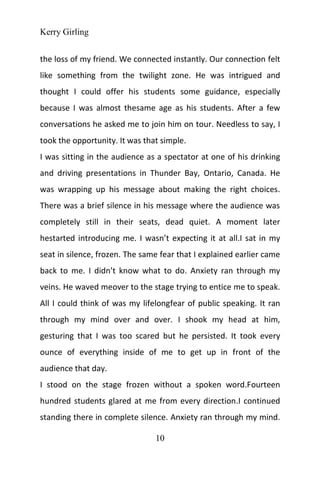 Kerry Girling
10
the loss of my friend. We connected instantly. Our connection felt
like something from the twilight zone. He was intrigued and
thought I could offer his students some guidance, especially
because I was almost thesame age as his students. After a few
conversations he asked me to join him on tour. Needless to say, I
took the opportunity. It was that simple.
I was sitting in the audience as a spectator at one of his drinking
and driving presentations in Thunder Bay, Ontario, Canada. He
was wrapping up his message about making the right choices.
There was a brief silence in his message where the audience was
completely still in their seats, dead quiet. A moment later
hestarted introducing me. I wasn’t expecting it at all.I sat in my
seat in silence, frozen. The same fear that I explained earlier came
back to me. I didn’t know what to do. Anxiety ran through my
veins. He waved meover to the stage trying to entice me to speak.
All I could think of was my lifelongfear of public speaking. It ran
through my mind over and over. I shook my head at him,
gesturing that I was too scared but he persisted. It took every
ounce of everything inside of me to get up in front of the
audience that day.
I stood on the stage frozen without a spoken word.Fourteen
hundred students glared at me from every direction.I continued
standing there in complete silence. Anxiety ran through my mind.
 