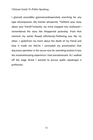 Ultimate Guide To Public Speaking
11
I glanced aroundthe gymnasiumdesperately searching for any
type ofcompassion. My mentor whispered, "Tellthem your story
about your friend!"Instantly, my mind snapped into realityand I
remembered the story like ithappened yesterday. From that
moment my words flowed effortlessly.Thefeeling was like no
other. I spokefrom my heart about the death of my friend and
how it made me feel.As I concluded my presentation that
day,every spectator in the venue rose for astanding ovation.It was
the mostexhilarating experience I had everwitnessed. As I walked
off the stage Iknew I wanted to pursue public speakingas a
profession.
 