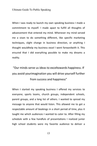 Ultimate Guide To Public Speaking
13
When I was ready to launch my own speaking business I made a
commitment to myself. I made apact to fulfill all thoughts of
advancement that entered my mind. Whenever my mind served
me a vison to do something different, like specific marketing
techniques, slight change in business direction, or anything I
thought wouldhelp my business excel I went forwardwith it. This
ensured that I did everything possible to make my dreams a
reality.
“Our minds serve us ideas to exceltowards happiness. If
you avoid yourimagination you will drive yourself further
from success and happiness”
When I started my speaking business I offered my services to
everyone; sports teams, church groups, independent schools,
parent groups, and a long list of others. I wanted to spread my
message to anyone that would listen. This allowed me to get a
respectable amount of bookings in a short period of time, plus it
taught me which audiences I wanted to cater to. After filling my
schedule with a few handfuls of presentations I realized junior
high school students were my favorite audience to deliver a
 