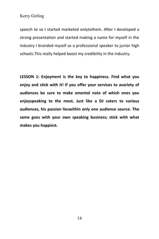 Kerry Girling
14
speech to so I started marketed onlytothem. After I developed a
strong presentation and started making a name for myself in the
industry I branded myself as a professional speaker to junior high
schools.This really helped boost my credibility in the industry.
LESSON 1: Enjoyment is the key to happiness. Find what you
enjoy and stick with it! If you offer your services to avariety of
audiences be sure to make amental note of which ones you
enjoyspeaking to the most. Just like a DJ caters to various
audiences, his passion lieswithin only one audience source. The
same goes with your own speaking business; stick with what
makes you happiest.
 