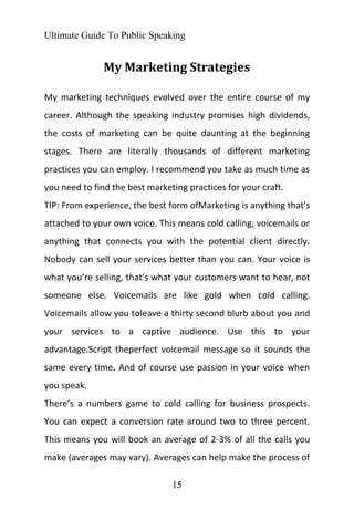 Ultimate Guide To Public Speaking
15
My Marketing Strategies
My marketing techniques evolved over the entire course of my
career. Although the speaking industry promises high dividends,
the costs of marketing can be quite daunting at the beginning
stages. There are literally thousands of different marketing
practices you can employ. I recommend you take as much time as
you need to find the best marketing practices for your craft.
TIP: From experience, the best form ofMarketing is anything that's
attached to your own voice. This means cold calling, voicemails or
anything that connects you with the potential client directly.
Nobody can sell your services better than you can. Your voice is
what you’re selling, that's what your customers want to hear, not
someone else. Voicemails are like gold when cold calling.
Voicemails allow you toleave a thirty second blurb about you and
your services to a captive audience. Use this to your
advantage.Script theperfect voicemail message so it sounds the
same every time. And of course use passion in your voice when
you speak.
There’s a numbers game to cold calling for business prospects.
You can expect a conversion rate around two to three percent.
This means you will book an average of 2-3% of all the calls you
make (averages may vary). Averages can help make the process of
 