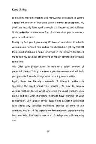 Kerry Girling
16
cold calling more interesting and motivating. I set goals to secure
a specified amount of bookings when I market to prospects. My
goals are usually leveraged through pastsuccesses and failures.
Goals make the process more fun, plus they allow you to measure
your rate of success.
During my first year I gave away 101 free presentations to schools
within a four hundred mile radius. This helped me get my feet off
the ground and make a name for myself in the industry. It enabled
me to run my business off of word-of-mouth advertising for quite
some time.
TIP: Offer your presentation for free to a select amount of
potential clients. This guarantees a positive review and will help
you generate future bookings in surrounding communities.
Again, there are literally thousands of different methods in
spreading the word about your services. Be sure to employ
various methods to see which ones gain the most traction. Look
online and see what marketing methods have worked for your
competition. Don’t put all of your eggs in one basket! If you’re not
sure about any specified marketing practise be sure to ask
someone who’s had the experience. From my own experience the
best methods of advertisement are cold telephone calls made by
moi.
 