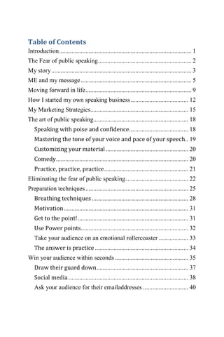 Table of Contents
Introduction..................................................................................... 1
The Fear of public speaking............................................................ 2
My story.......................................................................................... 3
ME and my message ....................................................................... 5
Moving forward in life.................................................................... 9
How I started my own speaking business..................................... 12
My Marketing Strategies............................................................... 15
The art of public speaking............................................................. 18
Speaking with poise and confidence...................................... 18
Mastering the tone of your voice and pace of your speech.. 19
Customizing your material ..................................................... 20
Comedy..................................................................................... 20
Practice, practice, practice...................................................... 21
Eliminating the fear of public speaking........................................ 22
Preparation techniques.................................................................. 25
Breathing techniques.............................................................. 28
Motivation................................................................................ 31
Get to the point!....................................................................... 31
Use Power points..................................................................... 32
Take your audience on an emotional rollercoaster ................... 33
The answer is practice ............................................................ 34
Win your audience within seconds ............................................... 35
Draw their guard down........................................................... 37
Social media............................................................................. 38
Ask your audience for their emailaddresses ............................. 40
 