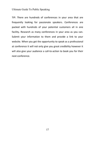 Ultimate Guide To Public Speaking
17
TIP: There are hundreds of conferences in your area that are
frequently looking for passionate speakers. Conferences are
packed with hundreds of your potential customers all in one
facility. Research as many conferences in your area as you can.
Submit your information to them and provide a link to your
website. When you get the opportunity to speak as a professional
at conference it will not only give you great credibility however it
will also give your audience a call-to-action to book you for their
next conference.
 