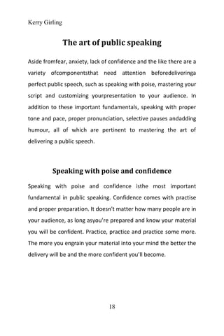 Kerry Girling
18
The art of public speaking
Aside fromfear, anxiety, lack of confidence and the like there are a
variety ofcomponentsthat need attention beforedeliveringa
perfect public speech, such as speaking with poise, mastering your
script and customizing yourpresentation to your audience. In
addition to these important fundamentals, speaking with proper
tone and pace, proper pronunciation, selective pauses andadding
humour, all of which are pertinent to mastering the art of
delivering a public speech.
Speaking with poise and confidence
Speaking with poise and confidence isthe most important
fundamental in public speaking. Confidence comes with practise
and proper preparation. It doesn't matter how many people are in
your audience, as long asyou’re prepared and know your material
you will be confident. Practice, practice and practice some more.
The more you engrain your material into your mind the better the
delivery will be and the more confident you’ll become.
 