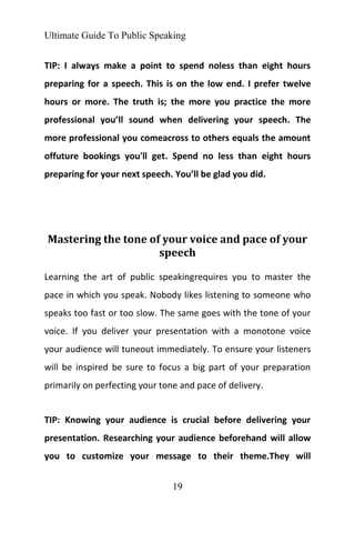 Ultimate Guide To Public Speaking
19
TIP: I always make a point to spend noless than eight hours
preparing for a speech. This is on the low end. I prefer twelve
hours or more. The truth is; the more you practice the more
professional you’ll sound when delivering your speech. The
more professional you comeacross to others equals the amount
offuture bookings you'll get. Spend no less than eight hours
preparing for your next speech. You’ll be glad you did.
Mastering the tone of your voice and pace of your
speech
Learning the art of public speakingrequires you to master the
pace in which you speak. Nobody likes listening to someone who
speaks too fast or too slow. The same goes with the tone of your
voice. If you deliver your presentation with a monotone voice
your audience will tuneout immediately. To ensure your listeners
will be inspired be sure to focus a big part of your preparation
primarily on perfecting your tone and pace of delivery.
TIP: Knowing your audience is crucial before delivering your
presentation. Researching your audience beforehand will allow
you to customize your message to their theme.They will
 