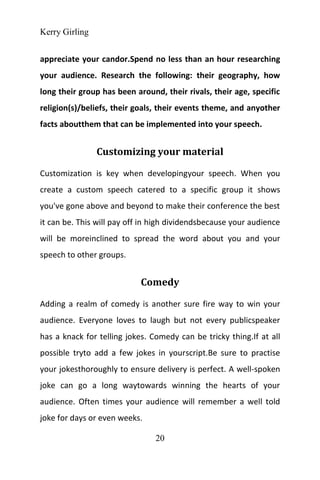 Kerry Girling
20
appreciate your candor.Spend no less than an hour researching
your audience. Research the following: their geography, how
long their group has been around, their rivals, their age, specific
religion(s)/beliefs, their goals, their events theme, and anyother
facts aboutthem that can be implemented into your speech.
Customizing your material
Customization is key when developingyour speech. When you
create a custom speech catered to a specific group it shows
you've gone above and beyond to make their conference the best
it can be. This will pay off in high dividendsbecause your audience
will be moreinclined to spread the word about you and your
speech to other groups.
Comedy
Adding a realm of comedy is another sure fire way to win your
audience. Everyone loves to laugh but not every publicspeaker
has a knack for telling jokes. Comedy can be tricky thing.If at all
possible tryto add a few jokes in yourscript.Be sure to practise
your jokesthoroughly to ensure delivery is perfect. A well-spoken
joke can go a long waytowards winning the hearts of your
audience. Often times your audience will remember a well told
joke for days or even weeks.
 