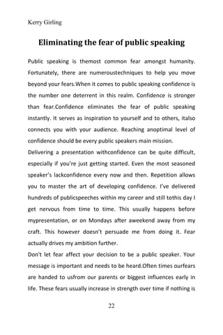 Kerry Girling
22
Eliminating the fear of public speaking
Public speaking is themost common fear amongst humanity.
Fortunately, there are numeroustechniques to help you move
beyond your fears.When it comes to public speaking confidence is
the number one deterrent in this realm. Confidence is stronger
than fear.Confidence eliminates the fear of public speaking
instantly. It serves as inspiration to yourself and to others, italso
connects you with your audience. Reaching anoptimal level of
confidence should be every public speakers main mission.
Delivering a presentation withconfidence can be quite difficult,
especially if you’re just getting started. Even the most seasoned
speaker’s lackconfidence every now and then. Repetition allows
you to master the art of developing confidence. I’ve delivered
hundreds of publicspeeches within my career and still tothis day I
get nervous from time to time. This usually happens before
mypresentation, or on Mondays after aweekend away from my
craft. This however doesn’t persuade me from doing it. Fear
actually drives my ambition further.
Don't let fear affect your decision to be a public speaker. Your
message is important and needs to be heard.Often times ourfears
are handed to usfrom our parents or biggest influences early in
life. These fears usually increase in strength over time if nothing is
 