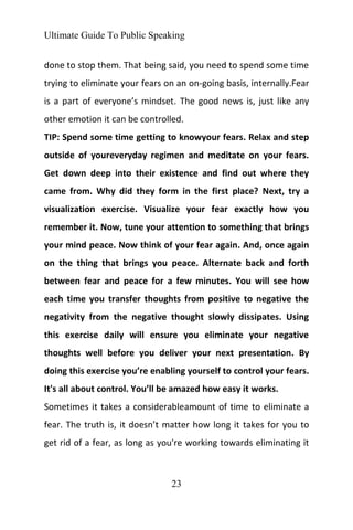 Ultimate Guide To Public Speaking
23
done to stop them. That being said, you need to spend some time
trying to eliminate your fears on an on-going basis, internally.Fear
is a part of everyone’s mindset. The good news is, just like any
other emotion it can be controlled.
TIP: Spend some time getting to knowyour fears. Relax and step
outside of youreveryday regimen and meditate on your fears.
Get down deep into their existence and find out where they
came from. Why did they form in the first place? Next, try a
visualization exercise. Visualize your fear exactly how you
remember it. Now, tune your attention to something that brings
your mind peace. Now think of your fear again. And, once again
on the thing that brings you peace. Alternate back and forth
between fear and peace for a few minutes. You will see how
each time you transfer thoughts from positive to negative the
negativity from the negative thought slowly dissipates. Using
this exercise daily will ensure you eliminate your negative
thoughts well before you deliver your next presentation. By
doing this exercise you’re enabling yourself to control your fears.
It's all about control. You’ll be amazed how easy it works.
Sometimes it takes a considerableamount of time to eliminate a
fear. The truth is, it doesn’t matter how long it takes for you to
get rid of a fear, as long as you're working towards eliminating it
 