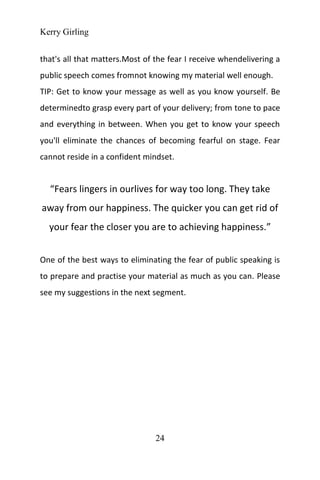 Kerry Girling
24
that's all that matters.Most of the fear I receive whendelivering a
public speech comes fromnot knowing my material well enough.
TIP: Get to know your message as well as you know yourself. Be
determinedto grasp every part of your delivery; from tone to pace
and everything in between. When you get to know your speech
you'll eliminate the chances of becoming fearful on stage. Fear
cannot reside in a confident mindset.
“Fears lingers in ourlives for way too long. They take
away from our happiness. The quicker you can get rid of
your fear the closer you are to achieving happiness.”
One of the best ways to eliminating the fear of public speaking is
to prepare and practise your material as much as you can. Please
see my suggestions in the next segment.
 