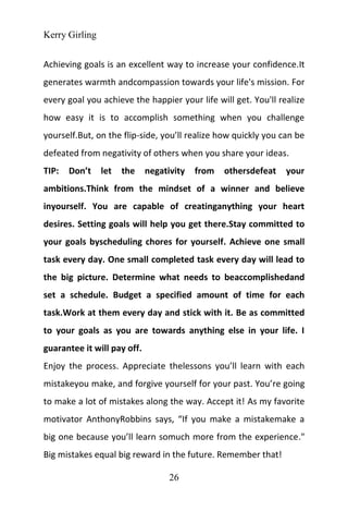 Kerry Girling
26
Achieving goals is an excellent way to increase your confidence.It
generates warmth andcompassion towards your life's mission. For
every goal you achieve the happier your life will get. You'll realize
how easy it is to accomplish something when you challenge
yourself.But, on the flip-side, you’ll realize how quickly you can be
defeated from negativity of others when you share your ideas.
TIP: Don’t let the negativity from othersdefeat your
ambitions.Think from the mindset of a winner and believe
inyourself. You are capable of creatinganything your heart
desires. Setting goals will help you get there.Stay committed to
your goals byscheduling chores for yourself. Achieve one small
task every day. One small completed task every day will lead to
the big picture. Determine what needs to beaccomplishedand
set a schedule. Budget a specified amount of time for each
task.Work at them every day and stick with it. Be as committed
to your goals as you are towards anything else in your life. I
guarantee it will pay off.
Enjoy the process. Appreciate thelessons you’ll learn with each
mistakeyou make, and forgive yourself for your past. You’re going
to make a lot of mistakes along the way. Accept it! As my favorite
motivator AnthonyRobbins says, “If you make a mistakemake a
big one because you’ll learn somuch more from the experience."
Big mistakes equal big reward in the future. Remember that!
 