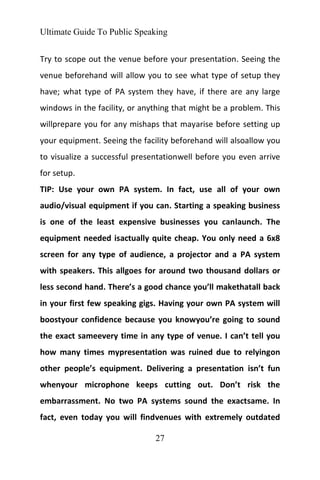 Ultimate Guide To Public Speaking
27
Try to scope out the venue before your presentation. Seeing the
venue beforehand will allow you to see what type of setup they
have; what type of PA system they have, if there are any large
windows in the facility, or anything that might be a problem. This
willprepare you for any mishaps that mayarise before setting up
your equipment. Seeing the facility beforehand will alsoallow you
to visualize a successful presentationwell before you even arrive
for setup.
TIP: Use your own PA system. In fact, use all of your own
audio/visual equipment if you can. Starting a speaking business
is one of the least expensive businesses you canlaunch. The
equipment needed isactually quite cheap. You only need a 6x8
screen for any type of audience, a projector and a PA system
with speakers. This allgoes for around two thousand dollars or
less second hand. There’s a good chance you’ll makethatall back
in your first few speaking gigs. Having your own PA system will
boostyour confidence because you knowyou’re going to sound
the exact sameevery time in any type of venue. I can’t tell you
how many times mypresentation was ruined due to relyingon
other people’s equipment. Delivering a presentation isn’t fun
whenyour microphone keeps cutting out. Don’t risk the
embarrassment. No two PA systems sound the exactsame. In
fact, even today you will findvenues with extremely outdated
 