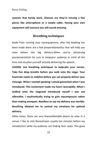 Kerry Girling
28
systems that barely work. Chances are they’re missing a few
pieces like amicrophone or a simple cable. Having your own
equipment will reassure you will sound amazing.
Breathing techniques
Aside from running your ownequipment, after the booking has
been made there are a few preparationtactics that will help you
relax before the big delivery.When you’re rehearsing
yourpresentation be sure to keepyour audience in mind all the
time and visualize yourself actually delivering the speech.
LESSON: Use breathing techniques to helpcalm your nerves.
Take five deep breaths before you walk onto the stage. Your
heartrate needs to stabilize before you can properly deliver your
message. When I started speaking I would getexcited when I was
introduced. This excitement made my heart racerapidly. When I
walked onto the stageand introduced myself I was out
ofbreathe. I wasfrantically trying to gain mycomposure rather
than making animpact. Needless to say my delivery was terrible.
Breathing allowed me to control my emotions for optimal
delivery.
Often times, there are very fewcomfortable places to relax in a
venue. I like to visit therestroom usually ten minutes before my
introduction while my audience are finding their seats. This gives
 