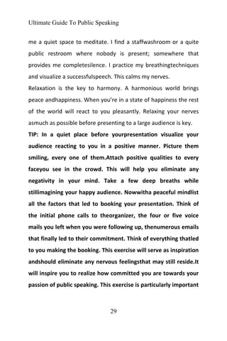 Ultimate Guide To Public Speaking
29
me a quiet space to meditate. I find a staffwashroom or a quite
public restroom where nobody is present; somewhere that
provides me completesilence. I practice my breathingtechniques
and visualize a successfulspeech. This calms my nerves.
Relaxation is the key to harmony. A harmonious world brings
peace andhappiness. When you’re in a state of happiness the rest
of the world will react to you pleasantly. Relaxing your nerves
asmuch as possible before presenting to a large audience is key.
TIP: In a quiet place before yourpresentation visualize your
audience reacting to you in a positive manner. Picture them
smiling, every one of them.Attach positive qualities to every
faceyou see in the crowd. This will help you eliminate any
negativity in your mind. Take a few deep breaths while
stillimagining your happy audience. Nowwitha peaceful mindlist
all the factors that led to booking your presentation. Think of
the initial phone calls to theorganizer, the four or five voice
mails you left when you were following up, thenumerous emails
that finally led to their commitment. Think of everything thatled
to you making the booking. This exercise will serve as inspiration
andshould eliminate any nervous feelingsthat may still reside.It
will inspire you to realize how committed you are towards your
passion of public speaking. This exercise is particularly important
 