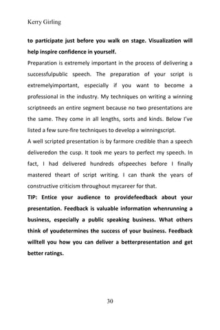 Kerry Girling
30
to participate just before you walk on stage. Visualization will
help inspire confidence in yourself.
Preparation is extremely important in the process of delivering a
successfulpublic speech. The preparation of your script is
extremelyimportant, especially if you want to become a
professional in the industry. My techniques on writing a winning
scriptneeds an entire segment because no two presentations are
the same. They come in all lengths, sorts and kinds. Below I’ve
listed a few sure-fire techniques to develop a winningscript.
A well scripted presentation is by farmore credible than a speech
deliveredon the cusp. It took me years to perfect my speech. In
fact, I had delivered hundreds ofspeeches before I finally
mastered theart of script writing. I can thank the years of
constructive criticism throughout mycareer for that.
TIP: Entice your audience to providefeedback about your
presentation. Feedback is valuable information whenrunning a
business, especially a public speaking business. What others
think of youdetermines the success of your business. Feedback
willtell you how you can deliver a betterpresentation and get
better ratings.
 