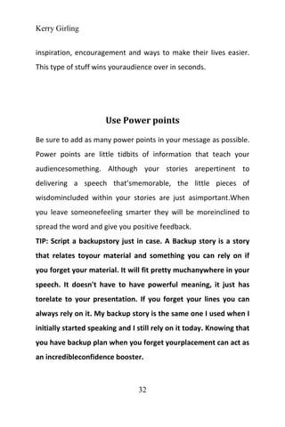 Kerry Girling
32
inspiration, encouragement and ways to make their lives easier.
This type of stuff wins youraudience over in seconds.
Use Power points
Be sure to add as many power points in your message as possible.
Power points are little tidbits of information that teach your
audiencesomething. Although your stories arepertinent to
delivering a speech that’smemorable, the little pieces of
wisdomincluded within your stories are just asimportant.When
you leave someonefeeling smarter they will be moreinclined to
spread the word and give you positive feedback.
TIP: Script a backupstory just in case. A Backup story is a story
that relates toyour material and something you can rely on if
you forget your material. It will fit pretty muchanywhere in your
speech. It doesn't have to have powerful meaning, it just has
torelate to your presentation. If you forget your lines you can
always rely on it. My backup story is the same one I used when I
initially started speaking and I still rely on it today. Knowing that
you have backup plan when you forget yourplacement can act as
an incredibleconfidence booster.
 