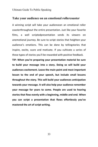 Ultimate Guide To Public Speaking
33
Take your audience on an emotional rollercoaster
A winning script will take your audienceon an emotional roller
coasterthroughout the entire presentation. Just like your favorite
films, a well scriptedpresentation sends its viewers on
anemotional journey. Be sure to script stories that heighten your
audience’s emotions. This can be done by tellingstories that
inspire, excite, scare and motivate. If you cultivate a series of
these types of stories you'll be rewarded with positive feedback.
TIP: When you’re preparing your presentation material be sure
to build your message into a story. Doing so will build your
audiences excitement. Leave the main point and most important
lesson to the end of your speech, but include small lessons
throughout the story. This will build your audiences anticipation
towards your message. It will also help your audience remember
your message for years to come. People are used to hearing
stories that flow evenly with a beginning, middle and end. When
you can script a presentation that flows effortlessly you’ve
mastered the art of script writing.
 