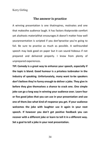 Kerry Girling
34
The answer is practice
A winning presentation is one thatinspires, motivates and one
that makesthe audience laugh. It has factors thatprovide comfort
yet alsohosts materialthat encourages.It doesn’t matter how well
yourpresentation is scripted if you don’tpractise you’re going to
fail. Be sure to practise as much as possible. A wellrounded
speech may look good on paper but it can sound hideous if not
prepared and delivered properly. I know from plenty of
unprepared experiences.
TIP: Comedy is a great way to enhance your speech, especially if
the topic is bland. Good humour is a priceless icebreaker in the
industry of speaking. Unfortunately, many want to-be speakers
don’t believe they’re funny enough to deliver a joke. They give in
before they give themselves a chance to crack one. One simple
joke can go a long way in winning your audience over. Learn four
or five good jokes that you can use in your presentation and use
one of them.See what kind of response you get. If your audience
welcomes the joke with laughter use it again in your next
speech. If however you don't get positive feedback you can
recover with a different joke or learn to tell it in a different way.
Set a goal to tell a joke in your next presentation.
 