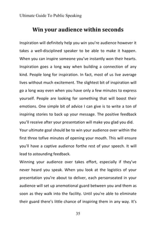 Ultimate Guide To Public Speaking
35
Win your audience within seconds
Inspiration will definitely help you win you’re audience however it
takes a well-disciplined speaker to be able to make it happen.
When you can inspire someone you’ve instantly won their hearts.
Inspiration goes a long way when building a connection of any
kind. People long for inspiration. In fact, most of us live average
lives without much excitement. The slightest bit of inspiration will
go a long way even when you have only a few minutes to express
yourself. People are looking for something that will boost their
emotions. One simple bit of advice I can give is to write a ton of
inspiring stories to back up your message. The positive feedback
you’ll receive after your presentation will make you glad you did.
Your ultimate goal should be to win your audience over within the
first three tofive minutes of opening your mouth. This will ensure
you'll have a captive audience forthe rest of your speech. It will
lead to astounding feedback.
Winning your audience over takes effort, especially if they’ve
never heard you speak. When you look at the logistics of your
presentation you’re about to deliver, each personseated in your
audience will set up anemotional guard between you and them as
soon as they walk into the facility. Until you're able to eliminate
their guard there’s little chance of inspiring them in any way. It’s
 