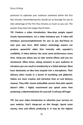 Kerry Girling
36
pertinent to captivate your audience somehow within the first
few minutes. Remembering this should act as leverage for you to
take advantage of the first few minutes as much as you can. The
quicker they listen the longer they’ll listen.
TIP: Produce a video introduction. Now-days people expect
visuals inpresentations. Let a video introduce you. A video will
introduce youraccomplishments for you so you don’thave to
toot your own horn. With today's technology anyone can
produce apowerful video that instantly sells aspeaker’s
credibility. A video delivers the exact same performance every
time. Using one allows you to take control ofhow well you are
introduced. Often times, asking someone in your audience to
introduce you can result in amediocrity or a failed attempt. Most
have absolutely no idea how tospeak into a microphone. Their
delivery often results in a bunch of mumbling and gibberish.
Videos are more creative and attractive than an oral delivery
anyway. They offer visuals andaudible accents that plain speech
doesn’t offer. I highly recommend you spend some time
producing a videointroduction for yourself. It will pay off huge!
TIP: Use your video introduction to advertise your services on
your website. Don’t cheap-out on this though. Spend some
money, time and efforts producing it. It may be the highest
 
