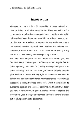 Ultimate Guide To Public Speaking
1
Introduction
Welcome! My name is Kerry Girling and I‘m honored to teach you
how to deliver a winning presentation. There are quite a few
components to delivering a successful speech but I am pleased to
tell you that I have the answers and I’ll teach them to you so you
can become an excellent presenter. In my early years as a
motivational speaker I learned these priceless tips and now I am
honored to teach them to you. I will even share with you my
master plan to launching your own speaking business.
The first few chapters in this book will teach you the
fundamentals; increasing your confidence, eliminating the fear of
public speaking, and how to properly develop your passion of
public speaking. Later on I will teach you how to properly prepare
your masterful speech for any type of audience and how to
deliver with poise and confidence. My master guide to launching a
successful speaking business comes later which I explain how to
overcome rejection and increase bookings. And finally I will teach
you how to follow up with your audience so you can spread the
word about your message and services so you can make a career
out of your passion. Let's get started!
 