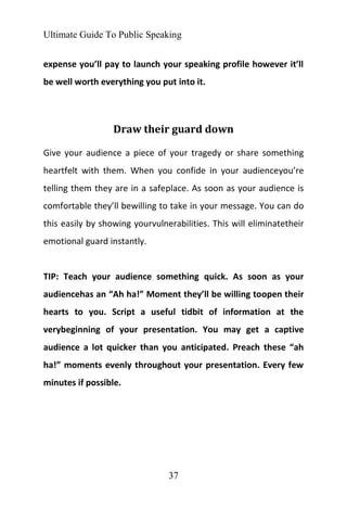 Ultimate Guide To Public Speaking
37
expense you’ll pay to launch your speaking profile however it’ll
be well worth everything you put into it.
Draw their guard down
Give your audience a piece of your tragedy or share something
heartfelt with them. When you confide in your audienceyou’re
telling them they are in a safeplace. As soon as your audience is
comfortable they’ll bewilling to take in your message. You can do
this easily by showing yourvulnerabilities. This will eliminatetheir
emotional guard instantly.
TIP: Teach your audience something quick. As soon as your
audiencehas an “Ah ha!” Moment they’ll be willing toopen their
hearts to you. Script a useful tidbit of information at the
verybeginning of your presentation. You may get a captive
audience a lot quicker than you anticipated. Preach these “ah
ha!” moments evenly throughout your presentation. Every few
minutes if possible.
 