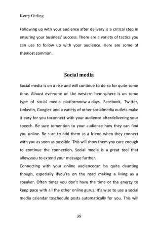 Kerry Girling
38
Following up with your audience after delivery is a critical step in
ensuring your business’ success. There are a variety of tactics you
can use to follow up with your audience. Here are some of
themost common.
Social media
Social media is on a rise and will continue to do so for quite some
time. Almost everyone on the western hemisphere is on some
type of social media platformnow-a-days. Facebook, Twitter,
LinkedIn, Google+ and a variety of other socialmedia outlets make
it easy for you toconnect with your audience afterdelivering your
speech. Be sure tomention to your audience how they can find
you online. Be sure to add them as a friend when they connect
with you as soon as possible. This will show them you care enough
to continue the connection. Social media is a great tool that
allowsyou to extend your message further.
Connecting with your online audiencecan be quite daunting
though, especially ifyou’re on the road making a living as a
speaker. Often times you don’t have the time or the energy to
keep pace with all the other online gurus. It's wise to use a social
media calendar toschedule posts automatically for you. This will
 