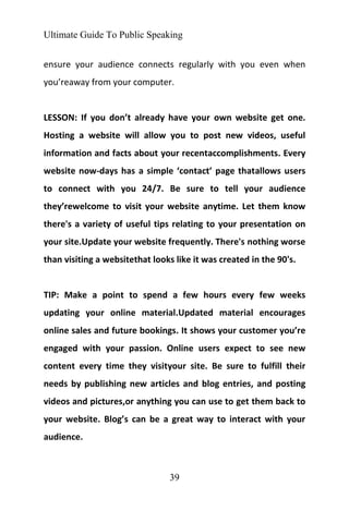 Ultimate Guide To Public Speaking
39
ensure your audience connects regularly with you even when
you’reaway from your computer.
LESSON: If you don’t already have your own website get one.
Hosting a website will allow you to post new videos, useful
information and facts about your recentaccomplishments. Every
website now-days has a simple ‘contact’ page thatallows users
to connect with you 24/7. Be sure to tell your audience
they’rewelcome to visit your website anytime. Let them know
there's a variety of useful tips relating to your presentation on
your site.Update your website frequently. There's nothing worse
than visiting a websitethat looks like it was created in the 90's.
TIP: Make a point to spend a few hours every few weeks
updating your online material.Updated material encourages
online sales and future bookings. It shows your customer you’re
engaged with your passion. Online users expect to see new
content every time they visityour site. Be sure to fulfill their
needs by publishing new articles and blog entries, and posting
videos and pictures,or anything you can use to get them back to
your website. Blog’s can be a great way to interact with your
audience.
 