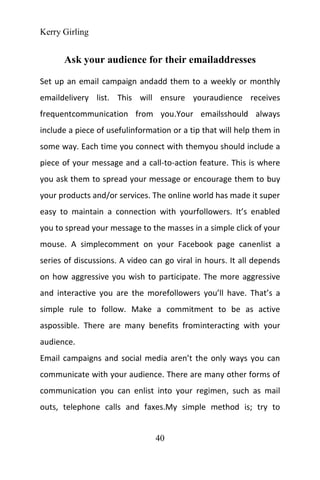 Kerry Girling
40
Ask your audience for their emailaddresses
Set up an email campaign andadd them to a weekly or monthly
emaildelivery list. This will ensure youraudience receives
frequentcommunication from you.Your emailsshould always
include a piece of usefulinformation or a tip that will help them in
some way. Each time you connect with themyou should include a
piece of your message and a call-to-action feature. This is where
you ask them to spread your message or encourage them to buy
your products and/or services. The online world has made it super
easy to maintain a connection with yourfollowers. It’s enabled
you to spread your message to the masses in a simple click of your
mouse. A simplecomment on your Facebook page canenlist a
series of discussions. A video can go viral in hours. It all depends
on how aggressive you wish to participate. The more aggressive
and interactive you are the morefollowers you’ll have. That’s a
simple rule to follow. Make a commitment to be as active
aspossible. There are many benefits frominteracting with your
audience.
Email campaigns and social media aren’t the only ways you can
communicate with your audience. There are many other forms of
communication you can enlist into your regimen, such as mail
outs, telephone calls and faxes.My simple method is; try to
 