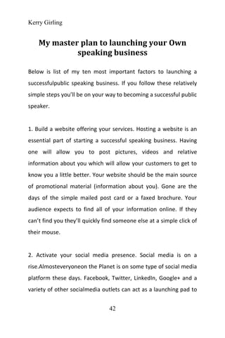 Kerry Girling
42
My master plan to launching your Own
speaking business
Below is list of my ten most important factors to launching a
successfulpublic speaking business. If you follow these relatively
simple steps you’ll be on your way to becoming a successful public
speaker.
1. Build a website offering your services. Hosting a website is an
essential part of starting a successful speaking business. Having
one will allow you to post pictures, videos and relative
information about you which will allow your customers to get to
know you a little better. Your website should be the main source
of promotional material (information about you). Gone are the
days of the simple mailed post card or a faxed brochure. Your
audience expects to find all of your information online. If they
can’t find you they’ll quickly find someone else at a simple click of
their mouse.
2. Activate your social media presence. Social media is on a
rise.Almosteveryoneon the Planet is on some type of social media
platform these days. Facebook, Twitter, LinkedIn, Google+ and a
variety of other socialmedia outlets can act as a launching pad to
 