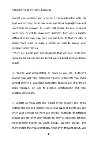 Ultimate Guide To Public Speaking
43
market your message and services. If you’reunfamiliar with this
type ofadvertising outlet ask some questions ongoogle.com and
you’ll find the answers. It’s really that simple. Be sure to spend
some time to get to know each platform. Each one is slightly
different in its own way. Each one has benefits that the others
don’t. You’ll want to make a profile on each to spread your
message to the masses.
*There are simple apps like Hootsuite that will post to all your
social media profiles on your behalf via scheduled postings. Check
it out!
3. Practise your presentation as much as you can. It doesn't
matter how well your marketing material represents you, ifyou
cannot deliver a successful speechthe chances are slim they’ll
book youagain. Be sure to practise, practiseagain and then
practise some more.
4. Contact as many potential clients asyou possibly can. Think
outside the box and imagine the various types of clients you can
offer your services to.There are literally hundreds of different
groups you can offer your services to, such as churches, schools,
small-to-large businesses, youth groups, teachers groups, and
many others that you’ve probably never even thought about. Can
 