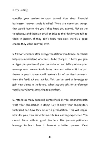 Kerry Girling
44
youoffer your services to sport teams? How about financial
businesses, oreven single families? There are numerous groups
that would love to hire you if they knew you existed. Pick up the
telephone, send them an email or drive to their facility and talk to
them in person. If they don’t know you exist there’s a good
chance they won’t call you, ever.
5.Ask for feedback after everypresentation you deliver. Feedback
helps you understand whatneeds to be changed. It helps you gain
a bigger perspective of your presentation and tells you how your
message was received.Aside from the constructive criticism part
there’s a good chance you’ll receive a lot of positive comments
from the feedback you ask for. This can be used as leverage to
gain new clients in the future. When a group asks for a reference
you'll always have something to give them.
6. Attend as many speaking conferences as you canandresearch
what your competition is doing. Get to know your competitors
tacticsand see how they deliver a presentation. This will inspire
ideas for your own presentation. Life is a learning experience. You
cannot learn without great teachers. Use yourcompetitionas
leverage to learn how to become a better speaker. View
 