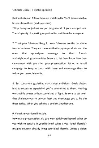 Ultimate Guide To Public Speaking
45
theirwebsite and follow them on socialmedia. You'll learn valuable
lessons from them (and vice versa).
*Stop being so jealous and/or judgmental of your competitors.
There's plenty of speaking opportunities out there for everyone.
7. Treat your followers like gold. Your followers are the backbone
to yourbusiness. They are the ones that buyyour products and the
ones that spreadyour message to their friends
andneighbouringcommunities.Be sure to let them know how they
canconnect with you after your presentation. Set up an email
campaign to keep in touch with them and encourage them to
follow you on social media.
8. Set consistent goalsthat match yourambitions. Goals always
lead to successes especiallyif you’re committed to them. Nothing
worthwhile comes withoutsome kind of fight. Be sure to set goals
that challenge you to be your best and encourage you to be the
most active. When you achieve a goal set another one.
9. Visualize your ideal lifestyle.
How many presentations do you want todeliverthisyear? What do
you wish to acquire in yourlifetime? What is your ideal lifestyle?
Imagine yourself already living your ideal lifestyle. Create a vision
 