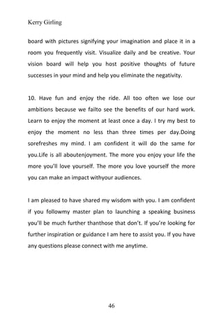 Kerry Girling
46
board with pictures signifying your imagination and place it in a
room you frequently visit. Visualize daily and be creative. Your
vision board will help you host positive thoughts of future
successes in your mind and help you eliminate the negativity.
10. Have fun and enjoy the ride. All too often we lose our
ambitions because we failto see the benefits of our hard work.
Learn to enjoy the moment at least once a day. I try my best to
enjoy the moment no less than three times per day.Doing
sorefreshes my mind. I am confident it will do the same for
you.Life is all aboutenjoyment. The more you enjoy your life the
more you’ll love yourself. The more you love yourself the more
you can make an impact withyour audiences.
I am pleased to have shared my wisdom with you. I am confident
if you followmy master plan to launching a speaking business
you’ll be much further thanthose that don’t. If you’re looking for
further inspiration or guidance I am here to assist you. If you have
any questions please connect with me anytime.
 