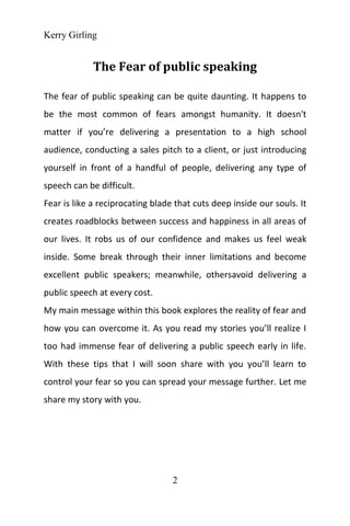 Kerry Girling
2
The Fear of public speaking
The fear of public speaking can be quite daunting. It happens to
be the most common of fears amongst humanity. It doesn't
matter if you’re delivering a presentation to a high school
audience, conducting a sales pitch to a client, or just introducing
yourself in front of a handful of people, delivering any type of
speech can be difficult.
Fear is like a reciprocating blade that cuts deep inside our souls. It
creates roadblocks between success and happiness in all areas of
our lives. It robs us of our confidence and makes us feel weak
inside. Some break through their inner limitations and become
excellent public speakers; meanwhile, othersavoid delivering a
public speech at every cost.
My main message within this book explores the reality of fear and
how you can overcome it. As you read my stories you’ll realize I
too had immense fear of delivering a public speech early in life.
With these tips that I will soon share with you you’ll learn to
control your fear so you can spread your message further. Let me
share my story with you.
 