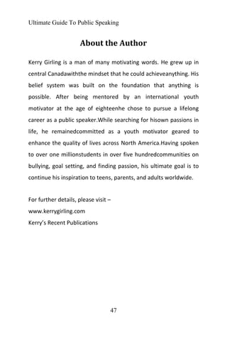 Ultimate Guide To Public Speaking
47
About the Author
Kerry Girling is a man of many motivating words. He grew up in
central Canadawiththe mindset that he could achieveanything. His
belief system was built on the foundation that anything is
possible. After being mentored by an international youth
motivator at the age of eighteenhe chose to pursue a lifelong
career as a public speaker.While searching for hisown passions in
life, he remainedcommitted as a youth motivator geared to
enhance the quality of lives across North America.Having spoken
to over one millionstudents in over five hundredcommunities on
bullying, goal setting, and finding passion, his ultimate goal is to
continue his inspiration to teens, parents, and adults worldwide.
For further details, please visit –
www.kerrygirling.com
Kerry’s Recent Publications
 
