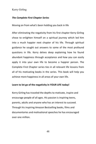 Kerry Girling
48
The Complete First Chapter Series
Moving on from what’s been holding you back in life
After eliminating the negativity from his first chapter Kerry Girling
chose to enlighten himself on a spiritual journey which led him
into a much happier next chapter of his life. Through spiritual
guidance he sought out answers to some of the most profound
questions in life. Kerry delves deep explaining how he found
abundant happiness through acceptance and how you can easily
apply it into your own life to become a happier person. The
Complete First Chapter series ties in all relevant life lessons from
all of his motivating books in the series. This book will help you
achieve more happiness in all areas of your own life.
Learn to let go of the negativity in YOUR LIFE today!
Kerry Girling has traveled the depths to motivate, inspire and
encourage people of all ages. His passion is inspiring teens,
parents, adults and anyone who has an interest to succeed.
Through his inspiring Amazon Bestselling books, films and
documentaries and motivational speeches he has encouraged
over one million.
 