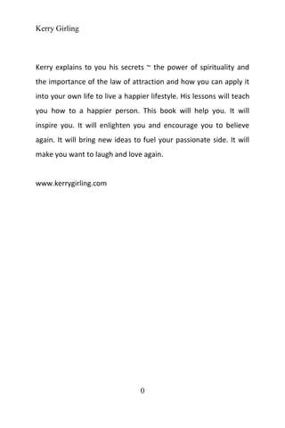 Kerry Girling
0
Kerry explains to you his secrets ~ the power of spirituality and
the importance of the law of attraction and how you can apply it
into your own life to live a happier lifestyle. His lessons will teach
you how to a happier person. This book will help you. It will
inspire you. It will enlighten you and encourage you to believe
again. It will bring new ideas to fuel your passionate side. It will
make you want to laugh and love again.
www.kerrygirling.com
 