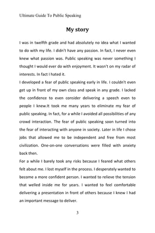 Ultimate Guide To Public Speaking
3
My story
I was in twelfth grade and had absolutely no idea what I wanted
to do with my life. I didn't have any passion. In fact, I never even
knew what passion was. Public speaking was never something I
thought I would ever do with enjoyment. It wasn't on my radar of
interests. In fact I hated it.
I developed a fear of public speaking early in life. I couldn't even
get up in front of my own class and speak in any grade. I lacked
the confidence to even consider delivering a speech even to
people I knew.It took me many years to eliminate my fear of
public speaking. In fact, for a while I avoided all possibilities of any
crowd interaction. The fear of public speaking soon turned into
the fear of interacting with anyone in society. Later in life I chose
jobs that allowed me to be independent and free from most
civilization. One-on-one conversations were filled with anxiety
back then.
For a while I barely took any risks because I feared what others
felt about me. I lost myself in the process. I desperately wanted to
become a more confident person. I wanted to relieve the tension
that welled inside me for years. I wanted to feel comfortable
delivering a presentation in front of others because I knew I had
an important message to deliver.
 