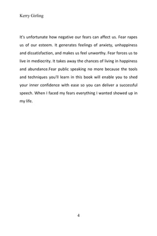 Kerry Girling
4
It's unfortunate how negative our fears can affect us. Fear rapes
us of our esteem. It generates feelings of anxiety, unhappiness
and dissatisfaction, and makes us feel unworthy. Fear forces us to
live in mediocrity. It takes away the chances of living in happiness
and abundance.Fear public speaking no more because the tools
and techniques you'll learn in this book will enable you to shed
your inner confidence with ease so you can deliver a successful
speech. When I faced my fears everything I wanted showed up in
my life.
 