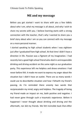 Ultimate Guide To Public Speaking
5
ME and my message
Before you get started I want to share with you a few tidbits
about who I am, what my message is all about, and why I wish to
share my secrets with you. I believe learning starts with a strong
connection with the teacher, that’s why I wanted to share you a
brief story about who I am so you can connect with my message
on a more personal manner.
I started speaking to high school students when I was eighteen
just after I graduated from high school. At that time I didn’t have a
direction in life. Passion was a figment of my imagination. I had
recently lost a good high school friend who died in anirresponsible
drinking and driving accident on the same night as our graduation
party. This experience left me helpless and drove emotions I had
never before felt. It made me want to express my anger about the
situation but I didn’t have an outlet. There are so many words I
could use to describethe situation and how I feltwith my friend’s
passing. As I’m reminded there areonly two words that
reciprocatedin my mind; angry and helpless. The tragedy of losing
my friend made an impact on me, both positive and negative. I
had never gone through such a traumatic experience. Before it
happened I never thought about drinking and driving and the
aftermath, nor did my friends. We felt invincible back then.After
 