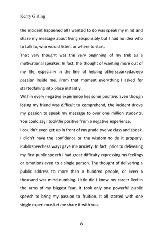 Kerry Girling
6
the incident happened all I wanted to do was speak my mind and
share my message about living responsibly but I had no idea who
to talk to, who would listen, or where to start.
That very thought was the very beginning of my trek as a
motivational speaker. In fact, the thought of wanting more out of
my life, especially in the line of helping otherssparkedadeep
passion inside me. From that moment everything I asked for
startedfalling into place instantly.
Within every negative experience lies some positive. Even though
losing my friend was difficult to comprehend, the incident drove
my passion to speak my message to over one million students.
You could say I tookthe positive from a negative experience.
I couldn't even get up in front of my grade twelve class and speak.
I didn't have the confidence or the wisdom to do it properly.
Publicspeechesalways gave me anxiety. In fact, prior to delivering
my first public speech I had great difficulty expressing my feelings
or emotions even to a single person. The thought of delivering a
public address to more than a hundred people, or even a
thousand was mind-numbing. Little did I know my career lied in
the arms of my biggest fear. It took only one powerful public
speech to bring my passion to fruition. It all started with one
single experience.Let me share it with you.
 