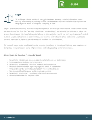 © 2014 APTTUS 11
GUIDE
Legal
“It’s always a back and forth struggle between wanting to help Sales close deals
quickly and making sure they include the necessary terms—and the most up-to-date
language—to avoid putting our company at risk.”
Legal’s primary responsibility is to ensure legal compliance, and manage corporate risk. Time is often divided
between putting out fires (i.e. “we need this contract immediately!”) and ensuring the business is taking the
proper steps to avoid risk. Legal’s biggest challenge is often visibility—and if you can’t see it, you can’t control
it. While Legal’s preference is to be meticulous, and examine contracts with a fine toothcomb, Legal teams
are also pressured by Sales to get out of the way so deals can be closed fast.
For manual, paper-based Legal departments, ensuring compliance is a challenge! Without legal playbooks or
templates, every contract is a one-off proposition, contract cycles lag, and errors increase.
When Quote-to-Cash is a Problem for Legal:
 No visibility into contract changes, operational challenges and bottlenecks
 Inconsistent approval process for contracts
 No visibility into expiring contracts, renewals and compliance
 Outdated and inconsistent legal language and errors in agreements
 Unfavorable vendor contracts automatically renew without review
 Non-standard legal language and errors in agreements
 No visibility into contract compliance, changes or amendments
 Unanticipated fines and litigation costs
 