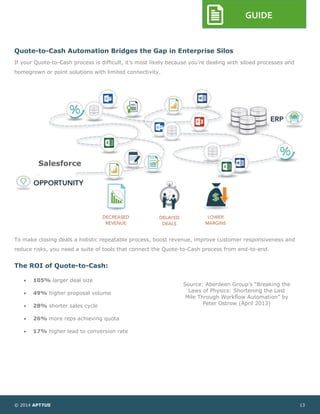 © 2014 APTTUS 13
GUIDE
Quote-to-Cash Automation Bridges the Gap in Enterprise Silos
If your Quote-to-Cash process is difficult, it’s most likely because you’re dealing with siloed processes and
homegrown or point solutions with limited connectivity.
To make closing deals a holistic repeatable process, boost revenue, improve customer responsiveness and
reduce risks, you need a suite of tools that connect the Quote-to-Cash process from end-to-end.
The ROI of Quote-to-Cash:
 105% larger deal size
 49% higher proposal volume
 28% shorter sales cycle
 26% more reps achieving quota
 17% higher lead to conversion rate
Source: Aberdeen Group’s “Breaking the
Laws of Physics: Shortening the Last
Mile Through Workflow Automation” by
Peter Ostrow (April 2013)
Salesforce
 