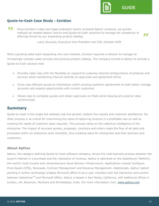 © 2014 APTTUS 15
GUIDE
Quote-to-Cash Case Study - Ceridian
With a growing sales team expanding into new markets, Ceridian required a solution to manage an
increasingly complex sales process and growing product catalog. The company turned to Apttus to provide a
Quote-to-Cash solution that:
 Provides sales reps with the flexibility to respond to customer-desired configurations of products and
services while maintaining internal controls on approvals and agreement terms
 Gives reps efficient access to information within existing customer agreements to both better manage
accounts and expand opportunities with current customers
 Allows reps to complete quotes and obtain approvals on iPads while keeping all customer data
synchronized.
Summary
Quote-to-Cash is the single link between top-line growth, bottom-line results and customer satisfaction. No
other process is as critical for maximizing the value of capturing revenue in a profitable way as well as
meeting the needs of customer sales requests. This process relies on the collective intelligence of the
enterprise. The impact of accurate quotes, proposals, contracts and orders make the flow of all data and
processes within an enterprise work smoothly, thus creating value for enterprises and their partners and
customers.
About Apttus
Apttus, the category-defining Quote-to-Cash software company, drives the vital business process between the
buyer’s interest in a purchase and the realization of revenue. Apttus is delivered on the Salesforce1 Platform,
the world’s most trusted and comprehensive cloud delivery infrastructure. Applications include Configure-
Price-Quote (CPQ), Renewals, Contract Management and Revenue Management. Additionally, Apttus’ patent
pending X-Author technology enables Microsoft Office to be a user-interface with full interaction and control
between SalesforceTM
and Microsoft Office. Apttus is based in San Mateo, California, with additional offices in
London, UK, Bozeman, Montana and Ahmedabad, India. For more information visit: www.apttus.com
Once Ceridian’s sales and legal evaluation teams reviewed Apttus’ products, we quickly
realized we needed Apttus’ end-to-end Quote-to-Cash solutions to manage the complexity of
offerings driven by our expanding product catalog.
- Larry Dunivan, Executive Vice President and CIO, Ceridian HCM
 