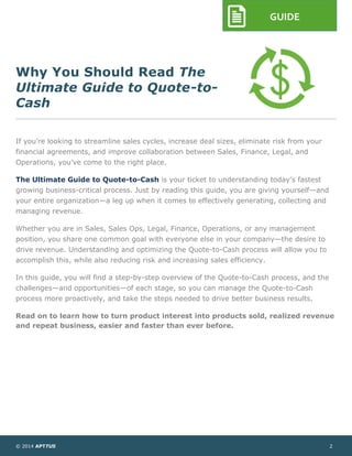 © 2014 APTTUS 2
GUIDE
Why You Should Read The
Ultimate Guide to Quote-to-
Cash
If you’re looking to streamline sales cycles, increase deal sizes, eliminate risk from your
financial agreements, and improve collaboration between Sales, Finance, Legal, and
Operations, you’ve come to the right place.
The Ultimate Guide to Quote-to-Cash is your ticket to understanding today’s fastest
growing business-critical process. Just by reading this guide, you are giving yourself—and
your entire organization—a leg up when it comes to effectively generating, collecting and
managing revenue.
Whether you are in Sales, Sales Ops, Legal, Finance, Operations, or any management
position, you share one common goal with everyone else in your company—the desire to
drive revenue. Understanding and optimizing the Quote-to-Cash process will allow you to
accomplish this, while also reducing risk and increasing sales efficiency.
In this guide, you will find a step-by-step overview of the Quote-to-Cash process, and the
challenges—and opportunities—of each stage, so you can manage the Quote-to-Cash
process more proactively, and take the steps needed to drive better business results.
Read on to learn how to turn product interest into products sold, realized revenue
and repeat business, easier and faster than ever before.
 