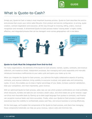 © 2014 APTTUS 4
GUIDE
What is Quote-to-Cash?
Simply put, Quote-to-Cash is today’s most important business process. Quote-to-Cash describes the end-to-
end process that covers your entire sales lifecycle—from product and service configuration, to pricing, quote
creation, contract negotiation and execution, all the way through to invoicing, billing, orders, revenue
recognition and renewals. A streamlined Quote-to-Cash process makes “closing deals” a highly visible,
effective, and integrated process that can be managed—even across geographies—all in one place.
Quote-to-Cash Must Be Integrated from End-to-End
For many organizations, the elements of the Quote-to-Cash process; namely, quotes, contracts, and revenue
collection, are treated as siloed, independent processes. But managing each piece separately and manually
introduces tremendous inefficiencies to your sales cycle and opens your deals up to risk.
When you integrate the Quote-to-Cash process, you optimize the highly collaborative aspects of quoting,
contracts, and revenue collection, bring visibility to everyone involved, and speed sales and contracting
cycles. In turn, this enables you to close a higher percentage of your deals, increase customer satisfaction,
beat your competition, and most importantly, grow revenue.
With an optimized Quote-to-Cash process, sales reps can see which product combinations are most profitable,
which discounts, bundles and add-ons can increase a deal’s value, and which deals are up for renewal. Legal
can drive more favorable deals by flowing up-to-date Legal language from quotes to contracts, and Finance
can recognize revenue faster and more accurately. Finally, when your Quote-to-Cash process is optimized,
executives have the visibility to confidentially assess cash flow, and ensure business is running effectively.
On the next page, we’ll explain the components of the Quote-to-Cash process, and share how managing
these components holistically can help you grow revenue, reduce costs and minimize risk.
It starts when a
prospect
expresses need…
…and extends through
the entire customer
lifecycle—including
renewals
 