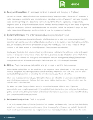 © 2014 APTTUS 7
GUIDE
6. Contract Execution: An approved contract is signed and the deal is finalized
Getting the contract inked is the last thing you want slowing down your deals. That’s why it’s important to
make it as easy as possible for your clients to return signed agreements. If you don’t want your clients to
waste any time printing out a document, walking it around the office for signatures, and potentially
forgetting about it, e-signature tools can provide a faster, more automated way to close deals. E-signature
tools give you visibility into who has already signed the document, where the bottlenecks might be, and
make it easy to send laggards a gentle reminder to keep the process moving along.
7. Order Fulfillment: The order is received, processed and delivered
Once a contract is signed, Operations (usually a fulfillment center or a services implementation team)
kicks into high gear to ensure the right products are delivered to the customer fast. During this part of the
deal, an integrated, streamlined process can give you the visibility you need to stay abreast of inflight
changes to the order, as well as changing delivery conditions and requirements.
Ideally, your Quote-to-Cash solution should provide ongoing visibility to the fulfillment center and support
teams, so there are never surprises when a deal closes. It should also be able to flow order details from
the quote to the contract and through to your enterprise resource management (ERP) system or order
management system, and back again to your CRM to enable fast, more intelligent renewals.
8. Billing: Final charges are calculated and an invoice is sent to the customer
Billing can be complicated, but it’s important to get it right as it’s an integral part of cash forecasting and
revenue recognition. Your billing schedule is what ultimately determines your cash flow, so if you aren’t
punctually billing customers or collecting the correct amounts, your funds will suffer.
When your invoices are incorrect, your billing time frames are inflexible, or you’re slow to send the bill,
you’re telling your customers that you don’t care about making business easy. That, once they sign the
contract, they’re on their own.
But when you make Quote-to-Cash a smooth, streamlined process, billing is easy. If you can
automatically pass everything captured in the quote to the contract and on then on to your finance team,
getting correct terms, billing information, and renewal information is automatic, and the risk of frustrating
your customers dramatically decreases.
9. Revenue Recognition: Cash is received
If you’ve done everything right in the Quote-to-Cash process, you’ll eventually close the deal. But closing
a deal, and recognizing cash are not the same thing. Unless you’re in Finance, you probably don’t think
much about revenue recognition, but recognizing revenue incorrectly introduces a lot of risk—for public
 